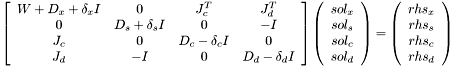 $\left[\begin{array}{cccc} W + D_x + \delta_xI & 0 & J_c^T & J_d^T\\ 0 & D_s + \delta_sI & 0 & -I \\ J_c & 0 & D_c - \delta_cI & 0\\ J_d & -I & 0 & D_d - \delta_dI \end{array}\right] \left(\begin{array}{c}sol_x\\sol_s\\sol_c\\sol_d\end{array}\right)= \left(\begin{array}{c}rhs_x\\rhs_s\\rhs_c\\rhs_d\end{array}\right)$